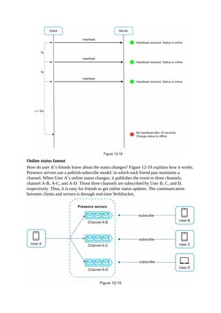 Online status fanout
How do user A’s friends know about the status changes? Figure 12-19 explains how it works.
Presence servers use a publish-subscribe model, in which each friend pair maintains a
channel. When User A’s online status changes, it publishes the event to three channels,
channel A-B, A-C, and A-D. Those three channels are subscribed by User B, C, and D,
respectively. Thus, it is easy for friends to get online status updates. The communication
between clients and servers is through real-time WebSocket.
 