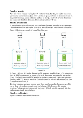 Stateless web tier
Now it is time to consider scaling the web tier horizontally. For this, we need to move state
(for instance user session data) out of the web tier. A good practice is to store session data in
the persistent storage such as relational database or NoSQL. Each web server in the cluster
can access state data from databases. This is called stateless web tier.
Stateful architecture
A stateful server and stateless server has some key differences. A stateful server remembers
client data (state) from one request to the next. A stateless server keeps no state information.
Figure 1-12 shows an example of a stateful architecture.
In Figure 1-12, user A’s session data and profile image are stored in Server 1. To authenticate
User A, HTTP requests must be routed to Server 1. If a request is sent to other servers like
Server 2, authentication would fail because Server 2 does not contain User A’s session data.
Similarly, all HTTP requests from User B must be routed to Server 2; all requests from User
C must be sent to Server 3.
The issue is that every request from the same client must be routed to the same server. This
can be done with sticky sessions in most load balancers [10]; however, this adds the
overhead. Adding or removing servers is much more difficult with this approach. It is also
challenging to handle server failures.
Stateless architecture
Figure 1-13 shows the stateless architecture.
 