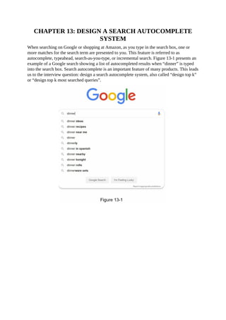 CHAPTER 13: DESIGN A SEARCH AUTOCOMPLETE
SYSTEM
When searching on Google or shopping at Amazon, as you type in the search box, one or
more matches for the search term are presented to you. This feature is referred to as
autocomplete, typeahead, search-as-you-type, or incremental search. Figure 13-1 presents an
example of a Google search showing a list of autocompleted results when “dinner” is typed
into the search box. Search autocomplete is an important feature of many products. This leads
us to the interview question: design a search autocomplete system, also called “design top k”
or “design top k most searched queries”.
 