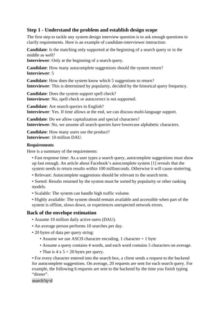 Step 1 - Understand the problem and establish design scope
The first step to tackle any system design interview question is to ask enough questions to
clarify requirements. Here is an example of candidate-interviewer interaction:
Candidate: Is the matching only supported at the beginning of a search query or in the
middle as well?
Interviewer: Only at the beginning of a search query.
Candidate: How many autocomplete suggestions should the system return?
Interviewer: 5
Candidate: How does the system know which 5 suggestions to return?
Interviewer: This is determined by popularity, decided by the historical query frequency.
Candidate: Does the system support spell check?
Interviewer: No, spell check or autocorrect is not supported.
Candidate: Are search queries in English?
Interviewer: Yes. If time allows at the end, we can discuss multi-language support.
Candidate: Do we allow capitalization and special characters?
Interviewer: No, we assume all search queries have lowercase alphabetic characters.
Candidate: How many users use the product?
Interviewer: 10 million DAU.
Requirements
Here is a summary of the requirements:
• Fast response time: As a user types a search query, autocomplete suggestions must show
up fast enough. An article about Facebook’s autocomplete system [1] reveals that the
system needs to return results within 100 milliseconds. Otherwise it will cause stuttering.
• Relevant: Autocomplete suggestions should be relevant to the search term.
• Sorted: Results returned by the system must be sorted by popularity or other ranking
models.
• Scalable: The system can handle high traffic volume.
• Highly available: The system should remain available and accessible when part of the
system is offline, slows down, or experiences unexpected network errors.
Back of the envelope estimation
• Assume 10 million daily active users (DAU).
• An average person performs 10 searches per day.
• 20 bytes of data per query string:
• Assume we use ASCII character encoding. 1 character = 1 byte
• Assume a query contains 4 words, and each word contains 5 characters on average.
• That is 4 x 5 = 20 bytes per query.
• For every character entered into the search box, a client sends a request to the backend
for autocomplete suggestions. On average, 20 requests are sent for each search query. For
example, the following 6 requests are sent to the backend by the time you finish typing
“dinner”.
search?q=d
 