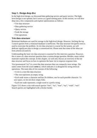 Step 3 - Design deep dive
In the high-level design, we discussed data gathering service and query service. The high-
level design is not optimal, but it serves as a good starting point. In this section, we will dive
deep into a few components and explore optimizations as follows:
• Trie data structure
• Data gathering service
• Query service
• Scale the storage
• Trie operations
Trie data structure
Relational databases are used for storage in the high-level design. However, fetching the top
5 search queries from a relational database is inefficient. The data structure trie (prefix tree) is
used to overcome the problem. As trie data structure is crucial for the system, we will
dedicate significant time to design a customized trie. Please note that some of the ideas are
from articles [2] and [3].
Understanding the basic trie data structure is essential for this interview question. However,
this is more of a data structure question than a system design question. Besides, many online
materials explain this concept. In this chapter, we will only discuss an overview of the trie
data structure and focus on how to optimize the basic trie to improve response time.
Trie (pronounced “try”) is a tree-like data structure that can compactly store strings. The
name comes from the word retrieval, which indicates it is designed for string retrieval
operations. The main idea of trie consists of the following:
• A trie is a tree-like data structure.
• The root represents an empty string.
• Each node stores a character and has 26 children, one for each possible character. To
save space, we do not draw empty links.
• Each tree node represents a single word or a prefix string.
Figure 13-5 shows a trie with search queries “tree”, “try”, “true”, “toy”, “wish”, “win”.
Search queries are highlighted with a thicker border.
 