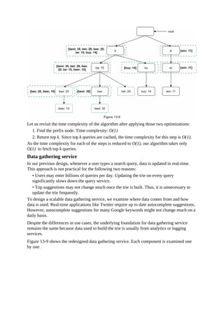 Let us revisit the time complexity of the algorithm after applying those two optimizations:
1. Find the prefix node. Time complexity: O(1)
2. Return top k. Since top k queries are cached, the time complexity for this step is O(1).
As the time complexity for each of the steps is reduced to O(1), our algorithm takes only
O(1) to fetch top k queries.
Data gathering service
In our previous design, whenever a user types a search query, data is updated in real-time.
This approach is not practical for the following two reasons:
• Users may enter billions of queries per day. Updating the trie on every query
significantly slows down the query service.
• Top suggestions may not change much once the trie is built. Thus, it is unnecessary to
update the trie frequently.
To design a scalable data gathering service, we examine where data comes from and how
data is used. Real-time applications like Twitter require up to date autocomplete suggestions.
However, autocomplete suggestions for many Google keywords might not change much on a
daily basis.
Despite the differences in use cases, the underlying foundation for data gathering service
remains the same because data used to build the trie is usually from analytics or logging
services.
Figure 13-9 shows the redesigned data gathering service. Each component is examined one
by one.
 