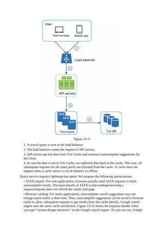 1. A search query is sent to the load balancer.
2. The load balancer routes the request to API servers.
3. API servers get trie data from Trie Cache and construct autocomplete suggestions for
the client.
4. In case the data is not in Trie Cache, we replenish data back to the cache. This way, all
subsequent requests for the same prefix are returned from the cache. A cache miss can
happen when a cache server is out of memory or offline.
Query service requires lightning-fast speed. We propose the following optimizations:
• AJAX request. For web applications, browsers usually send AJAX requests to fetch
autocomplete results. The main benefit of AJAX is that sending/receiving a
request/response does not refresh the whole web page.
• Browser caching. For many applications, autocomplete search suggestions may not
change much within a short time. Thus, autocomplete suggestions can be saved in browser
cache to allow subsequent requests to get results from the cache directly. Google search
engine uses the same cache mechanism. Figure 13-12 shows the response header when
you type “system design interview” on the Google search engine. As you can see, Google
 