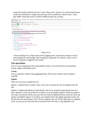 caches the results in the browser for 1 hour. Please note: “private” in cache-control means
results are intended for a single user and must not be cached by a shared cache. “max-
age=3600” means the cache is valid for 3600 seconds, aka, an hour.
• Data sampling: For a large-scale system, logging every search query requires a lot of
processing power and storage. Data sampling is important. For instance, only 1 out of
every N requests is logged by the system.
Trie operations
Trie is a core component of the autocomplete system. Let us look at how trie operations
(create, update, and delete) work.
Create
Trie is created by workers using aggregated data. The source of data is from Analytics
Log/DB.
Update
There are two ways to update the trie.
Option 1: Update the trie weekly. Once a new trie is created, the new trie replaces the old
one.
Option 2: Update individual trie node directly. We try to avoid this operation because it is
slow. However, if the size of the trie is small, it is an acceptable solution. When we update a
trie node, its ancestors all the way up to the root must be updated because ancestors store top
queries of children. Figure 13-13 shows an example of how the update operation works. On
the left side, the search query “beer” has the original value 10. On the right side, it is updated
to 30. As you can see, the node and its ancestors have the “beer” value updated to 30.
 