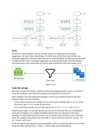 Delete
We have to remove hateful, violent, sexually explicit, or dangerous autocomplete
suggestions. We add a filter layer (Figure 13-14) in front of the Trie Cache to filter out
unwanted suggestions. Having a filter layer gives us the flexibility of removing results based
on different filter rules. Unwanted suggestions are removed physically from the database
asynchronically so the correct data set will be used to build trie in the next update cycle.
Scale the storage
Now that we have developed a system to bring autocomplete queries to users, it is time to
solve the scalability issue when the trie grows too large to fit in one server.
Since English is the only supported language, a naive way to shard is based on the first
character. Here are some examples.
• If we need two servers for storage, we can store queries starting with ‘a’ to ‘m’ on the
first server, and ‘n’ to ‘z’ on the second server.
• If we need three servers, we can split queries into ‘a’ to ‘i’, ‘j’ to ‘r’ and ‘s’ to ‘z’.
Following this logic, we can split queries up to 26 servers because there are 26 alphabetic
characters in English. Let us define sharding based on the first character as first level
sharding. To store data beyond 26 servers, we can shard on the second or even at the third
level. For example, data queries that start with ‘a’ can be split into 4 servers: ‘aa-ag’, ‘ah-
an’, ‘ao-au’, and ‘av-az’.
At the first glance this approach seems reasonable, until you realize that there are a lot more
words that start with the letter ‘c’ than ‘x’. This creates uneven distribution.
 