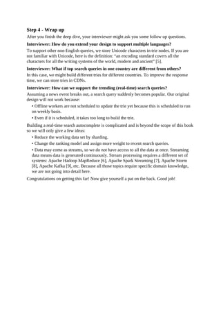 Step 4 - Wrap up
After you finish the deep dive, your interviewer might ask you some follow up questions.
Interviewer: How do you extend your design to support multiple languages?
To support other non-English queries, we store Unicode characters in trie nodes. If you are
not familiar with Unicode, here is the definition: “an encoding standard covers all the
characters for all the writing systems of the world, modern and ancient” [5].
Interviewer: What if top search queries in one country are different from others?
In this case, we might build different tries for different countries. To improve the response
time, we can store tries in CDNs.
Interviewer: How can we support the trending (real-time) search queries?
Assuming a news event breaks out, a search query suddenly becomes popular. Our original
design will not work because:
• Offline workers are not scheduled to update the trie yet because this is scheduled to run
on weekly basis.
• Even if it is scheduled, it takes too long to build the trie.
Building a real-time search autocomplete is complicated and is beyond the scope of this book
so we will only give a few ideas:
• Reduce the working data set by sharding.
• Change the ranking model and assign more weight to recent search queries.
• Data may come as streams, so we do not have access to all the data at once. Streaming
data means data is generated continuously. Stream processing requires a different set of
systems: Apache Hadoop MapReduce [6], Apache Spark Streaming [7], Apache Storm
[8], Apache Kafka [9], etc. Because all those topics require specific domain knowledge,
we are not going into detail here.
Congratulations on getting this far! Now give yourself a pat on the back. Good job!
 
