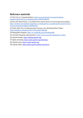 Reference materials
[1] The Life of a Typeahead Query: https://www.facebook.com/notes/facebook-
engineering/the-life-of-a-typeahead-query/389105248919/
[2] How We Built Prefixy: A Scalable Prefix Search Service for Powering Autocomplete:
https://medium.com/@prefixyteam/how-we-built-prefixy-a-scalable-prefix-search-service-
for-powering-autocomplete-c20f98e2eff1
[3] Prefix Hash Tree An Indexing Data Structure over Distributed Hash Tables:
https://people.eecs.berkeley.edu/~sylvia/papers/pht.pdf
[4] MongoDB wikipedia: https://en.wikipedia.org/wiki/MongoDB
[5] Unicode frequently asked questions: https://www.unicode.org/faq/basic_q.html
[6] Apache hadoop: https://hadoop.apache.org/
[7] Spark streaming: https://spark.apache.org/streaming/
[8] Apache storm: https://storm.apache.org/
[9] Apache kafka: https://kafka.apache.org/documentation/
 