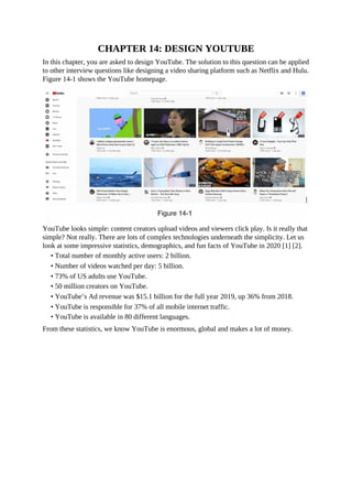CHAPTER 14: DESIGN YOUTUBE
In this chapter, you are asked to design YouTube. The solution to this question can be applied
to other interview questions like designing a video sharing platform such as Netflix and Hulu.
Figure 14-1 shows the YouTube homepage.
YouTube looks simple: content creators upload videos and viewers click play. Is it really that
simple? Not really. There are lots of complex technologies underneath the simplicity. Let us
look at some impressive statistics, demographics, and fun facts of YouTube in 2020 [1] [2].
• Total number of monthly active users: 2 billion.
• Number of videos watched per day: 5 billion.
• 73% of US adults use YouTube.
• 50 million creators on YouTube.
• YouTube’s Ad revenue was $15.1 billion for the full year 2019, up 36% from 2018.
• YouTube is responsible for 37% of all mobile internet traffic.
• YouTube is available in 80 different languages.
From these statistics, we know YouTube is enormous, global and makes a lot of money.
 