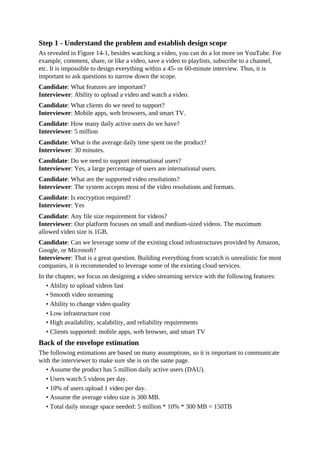 Step 1 - Understand the problem and establish design scope
As revealed in Figure 14-1, besides watching a video, you can do a lot more on YouTube. For
example, comment, share, or like a video, save a video to playlists, subscribe to a channel,
etc. It is impossible to design everything within a 45- or 60-minute interview. Thus, it is
important to ask questions to narrow down the scope.
Candidate: What features are important?
Interviewer: Ability to upload a video and watch a video.
Candidate: What clients do we need to support?
Interviewer: Mobile apps, web browsers, and smart TV.
Candidate: How many daily active users do we have?
Interviewer: 5 million
Candidate: What is the average daily time spent on the product?
Interviewer: 30 minutes.
Candidate: Do we need to support international users?
Interviewer: Yes, a large percentage of users are international users.
Candidate: What are the supported video resolutions?
Interviewer: The system accepts most of the video resolutions and formats.
Candidate: Is encryption required?
Interviewer: Yes
Candidate: Any file size requirement for videos?
Interviewer: Our platform focuses on small and medium-sized videos. The maximum
allowed video size is 1GB.
Candidate: Can we leverage some of the existing cloud infrastructures provided by Amazon,
Google, or Microsoft?
Interviewer: That is a great question. Building everything from scratch is unrealistic for most
companies, it is recommended to leverage some of the existing cloud services.
In the chapter, we focus on designing a video streaming service with the following features:
• Ability to upload videos fast
• Smooth video streaming
• Ability to change video quality
• Low infrastructure cost
• High availability, scalability, and reliability requirements
• Clients supported: mobile apps, web browser, and smart TV
Back of the envelope estimation
The following estimations are based on many assumptions, so it is important to communicate
with the interviewer to make sure she is on the same page.
• Assume the product has 5 million daily active users (DAU).
• Users watch 5 videos per day.
• 10% of users upload 1 video per day.
• Assume the average video size is 300 MB.
• Total daily storage space needed: 5 million * 10% * 300 MB = 150TB
 