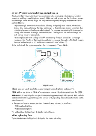 Step 2 - Propose high-level design and get buy-in
As discussed previously, the interviewer recommended leveraging existing cloud services
instead of building everything from scratch. CDN and blob storage are the cloud services we
will leverage. Some readers might ask why not building everything by ourselves? Reasons
are listed below:
• System design interviews are not about building everything from scratch. Within the
limited time frame, choosing the right technology to do a job right is more important than
explaining how the technology works in detail. For instance, mentioning blob storage for
storing source videos is enough for the interview. Talking about the detailed design for
blob storage could be an overkill.
• Building scalable blob storage or CDN is extremely complex and costly. Even large
companies like Netflix or Facebook do not build everything themselves. Netflix leverages
Amazon’s cloud services [4], and Facebook uses Akamai’s CDN [5].
At the high-level, the system comprises three components (Figure 14-3).
Client: You can watch YouTube on your computer, mobile phone, and smartTV.
CDN: Videos are stored in CDN. When you press play, a video is streamed from the CDN.
API servers: Everything else except video streaming goes through API servers. This includes
feed recommendation, generating video upload URL, updating metadata database and cache,
user signup, etc.
In the question/answer session, the interviewer showed interests in two flows:
• Video uploading flow
• Video streaming flow
We will explore the high-level design for each of them.
Video uploading flow
Figure 14-4 shows the high-level design for the video uploading.
 
