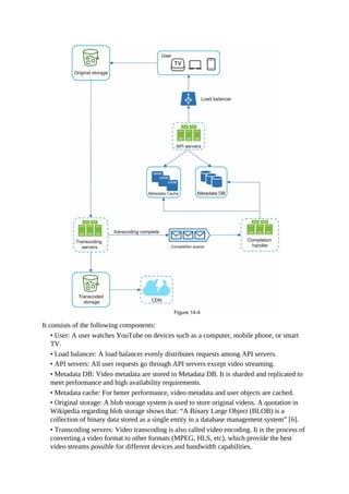 It consists of the following components:
• User: A user watches YouTube on devices such as a computer, mobile phone, or smart
TV.
• Load balancer: A load balancer evenly distributes requests among API servers.
• API servers: All user requests go through API servers except video streaming.
• Metadata DB: Video metadata are stored in Metadata DB. It is sharded and replicated to
meet performance and high availability requirements.
• Metadata cache: For better performance, video metadata and user objects are cached.
• Original storage: A blob storage system is used to store original videos. A quotation in
Wikipedia regarding blob storage shows that: “A Binary Large Object (BLOB) is a
collection of binary data stored as a single entity in a database management system” [6].
• Transcoding servers: Video transcoding is also called video encoding. It is the process of
converting a video format to other formats (MPEG, HLS, etc), which provide the best
video streams possible for different devices and bandwidth capabilities.
 