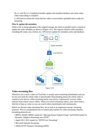 3b.1.a. and 3b.1.b. Completion handler updates the metadata database and cache when
video transcoding is complete.
4. API servers inform the client that the video is successfully uploaded and is ready for
streaming.
Flow b: update the metadata
While a file is being uploaded to the original storage, the client in parallel sends a request to
update the video metadata as shown in Figure 14-6. The request contains video metadata,
including file name, size, format, etc. API servers update the metadata cache and database.
Video streaming flow
Whenever you watch a video on YouTube, it usually starts streaming immediately and you
do not wait until the whole video is downloaded. Downloading means the whole video is
copied to your device, while streaming means your device continuously receives video
streams from remote source videos. When you watch streaming videos, your client loads a
little bit of data at a time so you can watch videos immediately and continuously.
Before we discuss video streaming flow, let us look at an important concept: streaming
protocol. This is a standardized way to control data transfer for video streaming. Popular
streaming protocols are:
• MPEG–DASH. MPEG stands for “Moving Picture Experts Group” and DASH stands for
"Dynamic Adaptive Streaming over HTTP".
• Apple HLS. HLS stands for “HTTP Live Streaming”.
• Microsoft Smooth Streaming.
• Adobe HTTP Dynamic Streaming (HDS).
 