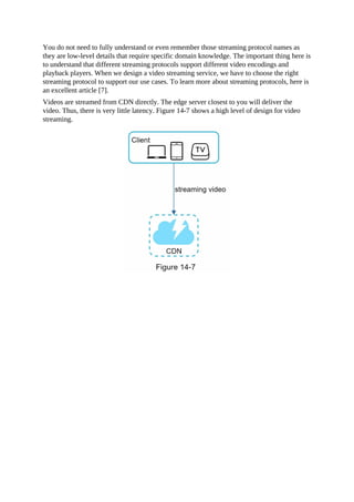 You do not need to fully understand or even remember those streaming protocol names as
they are low-level details that require specific domain knowledge. The important thing here is
to understand that different streaming protocols support different video encodings and
playback players. When we design a video streaming service, we have to choose the right
streaming protocol to support our use cases. To learn more about streaming protocols, here is
an excellent article [7].
Videos are streamed from CDN directly. The edge server closest to you will deliver the
video. Thus, there is very little latency. Figure 14-7 shows a high level of design for video
streaming.
 