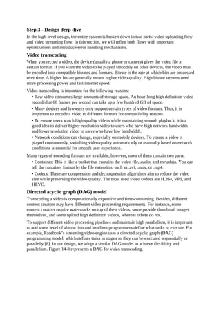 Step 3 - Design deep dive
In the high-level design, the entire system is broken down in two parts: video uploading flow
and video streaming flow. In this section, we will refine both flows with important
optimizations and introduce error handling mechanisms.
Video transcoding
When you record a video, the device (usually a phone or camera) gives the video file a
certain format. If you want the video to be played smoothly on other devices, the video must
be encoded into compatible bitrates and formats. Bitrate is the rate at which bits are processed
over time. A higher bitrate generally means higher video quality. High bitrate streams need
more processing power and fast internet speed.
Video transcoding is important for the following reasons:
• Raw video consumes large amounts of storage space. An hour-long high definition video
recorded at 60 frames per second can take up a few hundred GB of space.
• Many devices and browsers only support certain types of video formats. Thus, it is
important to encode a video to different formats for compatibility reasons.
• To ensure users watch high-quality videos while maintaining smooth playback, it is a
good idea to deliver higher resolution video to users who have high network bandwidth
and lower resolution video to users who have low bandwidth.
• Network conditions can change, especially on mobile devices. To ensure a video is
played continuously, switching video quality automatically or manually based on network
conditions is essential for smooth user experience.
Many types of encoding formats are available; however, most of them contain two parts:
• Container: This is like a basket that contains the video file, audio, and metadata. You can
tell the container format by the file extension, such as .avi, .mov, or .mp4.
• Codecs: These are compression and decompression algorithms aim to reduce the video
size while preserving the video quality. The most used video codecs are H.264, VP9, and
HEVC.
Directed acyclic graph (DAG) model
Transcoding a video is computationally expensive and time-consuming. Besides, different
content creators may have different video processing requirements. For instance, some
content creators require watermarks on top of their videos, some provide thumbnail images
themselves, and some upload high definition videos, whereas others do not.
To support different video processing pipelines and maintain high parallelism, it is important
to add some level of abstraction and let client programmers define what tasks to execute. For
example, Facebook’s streaming video engine uses a directed acyclic graph (DAG)
programming model, which defines tasks in stages so they can be executed sequentially or
parallelly [8]. In our design, we adopt a similar DAG model to achieve flexibility and
parallelism. Figure 14-8 represents a DAG for video transcoding.
 