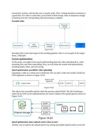 accessed by workers, and the data size is usually small. Thus, caching metadata in memory is
a good idea. For video or audio data, we put them in blob storage. Data in temporary storage
is freed up once the corresponding video processing is complete.
Encoded video
Encoded video is the final output of the encoding pipeline. Here is an example of the output:
funny_720p.mp4 .
System optimizations
At this point, you ought to have good understanding about the video uploading flow, video
streaming flow and video transcoding. Next, we will refine the system with optimizations,
including speed, safety, and cost-saving.
Speed optimization: parallelize video uploading
Uploading a video as a whole unit is inefficient. We can split a video into smaller chunks by
GOP alignment as shown in Figure 14-22.
This allows fast resumable uploads when the previous upload failed. The job of splitting a
video file by GOP can be implemented by the client to improve the upload speed as shown in
Figure 14-23.
Speed optimization: place upload centers close to users
Another way to improve the upload speed is by setting up multiple upload centers across the
 