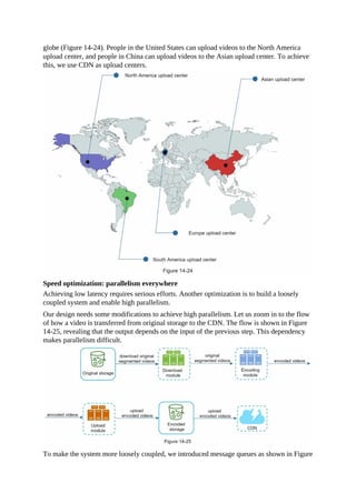 globe (Figure 14-24). People in the United States can upload videos to the North America
upload center, and people in China can upload videos to the Asian upload center. To achieve
this, we use CDN as upload centers.
Speed optimization: parallelism everywhere
Achieving low latency requires serious efforts. Another optimization is to build a loosely
coupled system and enable high parallelism.
Our design needs some modifications to achieve high parallelism. Let us zoom in to the flow
of how a video is transferred from original storage to the CDN. The flow is shown in Figure
14-25, revealing that the output depends on the input of the previous step. This dependency
makes parallelism difficult.
To make the system more loosely coupled, we introduced message queues as shown in Figure
 