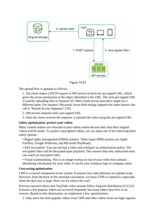 The upload flow is updated as follows:
1. The client makes a HTTP request to API servers to fetch the pre-signed URL, which
gives the access permission to the object identified in the URL. The term pre-signed URL
is used by uploading files to Amazon S3. Other cloud service providers might use a
different name. For instance, Microsoft Azure blob storage supports the same feature, but
call it “Shared Access Signature” [10].
2. API servers respond with a pre-signed URL.
3. Once the client receives the response, it uploads the video using the pre-signed URL.
Safety optimization: protect your videos
Many content makers are reluctant to post videos online because they fear their original
videos will be stolen. To protect copyrighted videos, we can adopt one of the following three
safety options:
• Digital rights management (DRM) systems: Three major DRM systems are Apple
FairPlay, Google Widevine, and Microsoft PlayReady.
• AES encryption: You can encrypt a video and configure an authorization policy. The
encrypted video will be decrypted upon playback. This ensures that only authorized users
can watch an encrypted video.
• Visual watermarking: This is an image overlay on top of your video that contains
identifying information for your video. It can be your company logo or company name.
Cost-saving optimization
CDN is a crucial component of our system. It ensures fast video delivery on a global scale.
However, from the back of the envelope calculation, we know CDN is expensive, especially
when the data size is large. How can we reduce the cost?
Previous research shows that YouTube video streams follow long-tail distribution [11] [12].
It means a few popular videos are accessed frequently but many others have few or no
viewers. Based on this observation, we implement a few optimizations:
1. Only serve the most popular videos from CDN and other videos from our high capacity
 