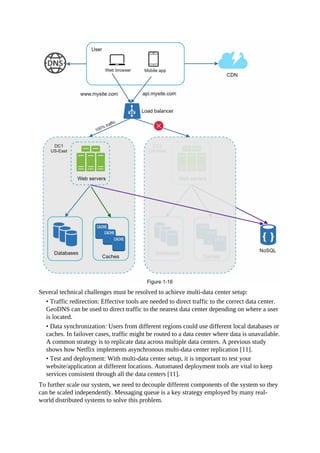 Several technical challenges must be resolved to achieve multi-data center setup:
• Traffic redirection: Effective tools are needed to direct traffic to the correct data center.
GeoDNS can be used to direct traffic to the nearest data center depending on where a user
is located.
• Data synchronization: Users from different regions could use different local databases or
caches. In failover cases, traffic might be routed to a data center where data is unavailable.
A common strategy is to replicate data across multiple data centers. A previous study
shows how Netflix implements asynchronous multi-data center replication [11].
• Test and deployment: With multi-data center setup, it is important to test your
website/application at different locations. Automated deployment tools are vital to keep
services consistent through all the data centers [11].
To further scale our system, we need to decouple different components of the system so they
can be scaled independently. Messaging queue is a key strategy employed by many real-
world distributed systems to solve this problem.
 