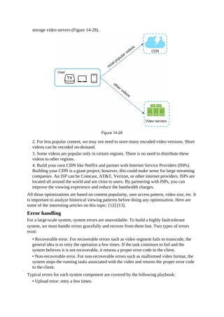 storage video servers (Figure 14-28).
2. For less popular content, we may not need to store many encoded video versions. Short
videos can be encoded on-demand.
3. Some videos are popular only in certain regions. There is no need to distribute these
videos to other regions.
4. Build your own CDN like Netflix and partner with Internet Service Providers (ISPs).
Building your CDN is a giant project; however, this could make sense for large streaming
companies. An ISP can be Comcast, AT&T, Verizon, or other internet providers. ISPs are
located all around the world and are close to users. By partnering with ISPs, you can
improve the viewing experience and reduce the bandwidth charges.
All those optimizations are based on content popularity, user access pattern, video size, etc. It
is important to analyze historical viewing patterns before doing any optimization. Here are
some of the interesting articles on this topic: [12] [13].
Error handling
For a large-scale system, system errors are unavoidable. To build a highly fault-tolerant
system, we must handle errors gracefully and recover from them fast. Two types of errors
exist:
• Recoverable error. For recoverable errors such as video segment fails to transcode, the
general idea is to retry the operation a few times. If the task continues to fail and the
system believes it is not recoverable, it returns a proper error code to the client.
• Non-recoverable error. For non-recoverable errors such as malformed video format, the
system stops the running tasks associated with the video and returns the proper error code
to the client.
Typical errors for each system component are covered by the following playbook:
• Upload error: retry a few times.
 