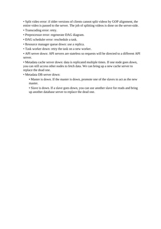 • Split video error: if older versions of clients cannot split videos by GOP alignment, the
entire video is passed to the server. The job of splitting videos is done on the server-side.
• Transcoding error: retry.
• Preprocessor error: regenerate DAG diagram.
• DAG scheduler error: reschedule a task.
• Resource manager queue down: use a replica.
• Task worker down: retry the task on a new worker.
• API server down: API servers are stateless so requests will be directed to a different API
server.
• Metadata cache server down: data is replicated multiple times. If one node goes down,
you can still access other nodes to fetch data. We can bring up a new cache server to
replace the dead one.
• Metadata DB server down:
• Master is down. If the master is down, promote one of the slaves to act as the new
master.
• Slave is down. If a slave goes down, you can use another slave for reads and bring
up another database server to replace the dead one.
 