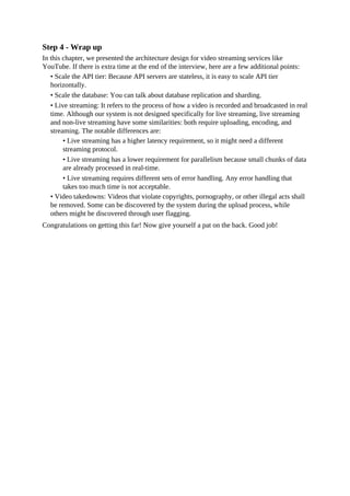 Step 4 - Wrap up
In this chapter, we presented the architecture design for video streaming services like
YouTube. If there is extra time at the end of the interview, here are a few additional points:
• Scale the API tier: Because API servers are stateless, it is easy to scale API tier
horizontally.
• Scale the database: You can talk about database replication and sharding.
• Live streaming: It refers to the process of how a video is recorded and broadcasted in real
time. Although our system is not designed specifically for live streaming, live streaming
and non-live streaming have some similarities: both require uploading, encoding, and
streaming. The notable differences are:
• Live streaming has a higher latency requirement, so it might need a different
streaming protocol.
• Live streaming has a lower requirement for parallelism because small chunks of data
are already processed in real-time.
• Live streaming requires different sets of error handling. Any error handling that
takes too much time is not acceptable.
• Video takedowns: Videos that violate copyrights, pornography, or other illegal acts shall
be removed. Some can be discovered by the system during the upload process, while
others might be discovered through user flagging.
Congratulations on getting this far! Now give yourself a pat on the back. Good job!
 