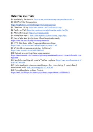 Reference materials
[1] YouTube by the numbers: https://www.omnicoreagency.com/youtube-statistics/
[2] 2019 YouTube Demographics:
https://blog.hubspot.com/marketing/youtube-demographics
[3] Cloudfront Pricing: https://aws.amazon.com/cloudfront/pricing/
[4] Netflix on AWS: https://aws.amazon.com/solutions/case-studies/netflix/
[5] Akamai homepage: https://www.akamai.com/
[6] Binary large object: https://en.wikipedia.org/wiki/Binary_large_object
[7] Here’s What You Need to Know About Streaming Protocols:
https://www.dacast.com/blog/streaming-protocols/
[8] SVE: Distributed Video Processing at Facebook Scale:
https://www.cs.princeton.edu/~wlloyd/papers/sve-sosp17.pdf
[9] Weibo video processing architecture (in Chinese):
https://www.upyun.com/opentalk/399.html
[10] Delegate access with a shared access signature:
https://docs.microsoft.com/en-us/rest/api/storageservices/delegate-access-with-shared-access-
signature
[11] YouTube scalability talk by early YouTube employee: https://www.youtube.com/watch?
v=w5WVu624fY8
[12] Understanding the characteristics of internet short video sharing: A youtube-based
measurement study. https://arxiv.org/pdf/0707.3670.pdf
[13] Content Popularity for Open Connect:
https://netflixtechblog.com/content-popularity-for-open-connect-b86d56f613b
 