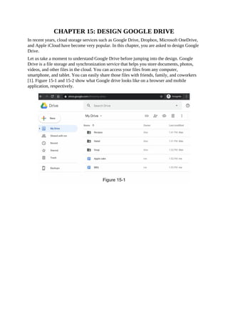 CHAPTER 15: DESIGN GOOGLE DRIVE
In recent years, cloud storage services such as Google Drive, Dropbox, Microsoft OneDrive,
and Apple iCloud have become very popular. In this chapter, you are asked to design Google
Drive.
Let us take a moment to understand Google Drive before jumping into the design. Google
Drive is a file storage and synchronization service that helps you store documents, photos,
videos, and other files in the cloud. You can access your files from any computer,
smartphone, and tablet. You can easily share those files with friends, family, and coworkers
[1]. Figure 15-1 and 15-2 show what Google drive looks like on a browser and mobile
application, respectively.
 