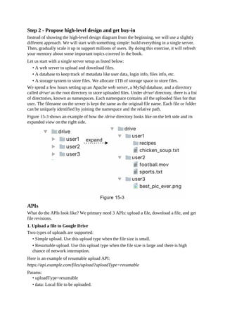 Step 2 - Propose high-level design and get buy-in
Instead of showing the high-level design diagram from the beginning, we will use a slightly
different approach. We will start with something simple: build everything in a single server.
Then, gradually scale it up to support millions of users. By doing this exercise, it will refresh
your memory about some important topics covered in the book.
Let us start with a single server setup as listed below:
• A web server to upload and download files.
• A database to keep track of metadata like user data, login info, files info, etc.
• A storage system to store files. We allocate 1TB of storage space to store files.
We spend a few hours setting up an Apache web server, a MySql database, and a directory
called drive/ as the root directory to store uploaded files. Under drive/ directory, there is a list
of directories, known as namespaces. Each namespace contains all the uploaded files for that
user. The filename on the server is kept the same as the original file name. Each file or folder
can be uniquely identified by joining the namespace and the relative path.
Figure 15-3 shows an example of how the /drive directory looks like on the left side and its
expanded view on the right side.
APIs
What do the APIs look like? We primary need 3 APIs: upload a file, download a file, and get
file revisions.
1. Upload a file to Google Drive
Two types of uploads are supported:
• Simple upload. Use this upload type when the file size is small.
• Resumable upload. Use this upload type when the file size is large and there is high
chance of network interruption.
Here is an example of resumable upload API:
https://api.example.com/files/upload?uploadType=resumable
Params:
• uploadType=resumable
• data: Local file to be uploaded.
 