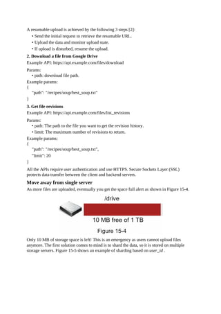 A resumable upload is achieved by the following 3 steps [2]:
• Send the initial request to retrieve the resumable URL.
• Upload the data and monitor upload state.
• If upload is disturbed, resume the upload.
2. Download a file from Google Drive
Example API: https://api.example.com/files/download
Params:
• path: download file path.
Example params:
{
"path": "/recipes/soup/best_soup.txt"
}
3. Get file revisions
Example API: https://api.example.com/files/list_revisions
Params:
• path: The path to the file you want to get the revision history.
• limit: The maximum number of revisions to return.
Example params:
{
"path": "/recipes/soup/best_soup.txt",
"limit": 20
}
All the APIs require user authentication and use HTTPS. Secure Sockets Layer (SSL)
protects data transfer between the client and backend servers.
Move away from single server
As more files are uploaded, eventually you get the space full alert as shown in Figure 15-4.
Only 10 MB of storage space is left! This is an emergency as users cannot upload files
anymore. The first solution comes to mind is to shard the data, so it is stored on multiple
storage servers. Figure 15-5 shows an example of sharding based on user_id .
 