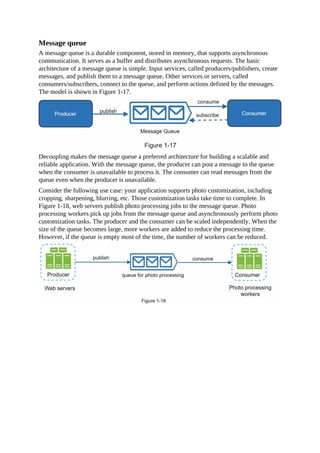 Message queue
A message queue is a durable component, stored in memory, that supports asynchronous
communication. It serves as a buffer and distributes asynchronous requests. The basic
architecture of a message queue is simple. Input services, called producers/publishers, create
messages, and publish them to a message queue. Other services or servers, called
consumers/subscribers, connect to the queue, and perform actions defined by the messages.
The model is shown in Figure 1-17.
Decoupling makes the message queue a preferred architecture for building a scalable and
reliable application. With the message queue, the producer can post a message to the queue
when the consumer is unavailable to process it. The consumer can read messages from the
queue even when the producer is unavailable.
Consider the following use case: your application supports photo customization, including
cropping, sharpening, blurring, etc. Those customization tasks take time to complete. In
Figure 1-18, web servers publish photo processing jobs to the message queue. Photo
processing workers pick up jobs from the message queue and asynchronously perform photo
customization tasks. The producer and the consumer can be scaled independently. When the
size of the queue becomes large, more workers are added to reduce the processing time.
However, if the queue is empty most of the time, the number of workers can be reduced.
 