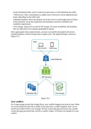 evenly distributed traffic, and if a web server goes down, it will redistribute the traffic.
• Web servers: After a load balancer is added, more web servers can be added/removed
easily, depending on the traffic load.
• Metadata database: Move the database out of the server to avoid single point of failure.
In the meantime, set up data replication and sharding to meet the availability and
scalability requirements.
• File storage: Amazon S3 is used for file storage. To ensure availability and durability,
files are replicated in two separate geographical regions.
After applying the above improvements, you have successfully decoupled web servers,
metadata database, and file storage from a single server. The updated design is shown in
Figure 15-7.
Sync conflicts
For a large storage system like Google Drive, sync conflicts happen from time to time. When
two users modify the same file or folder at the same time, a conflict happens. How can we
resolve the conflict? Here is our strategy: the first version that gets processed wins, and the
version that gets processed later receives a conflict. Figure 15-8 shows an example of a sync
conflict.
 