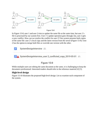 In Figure 15-8, user 1 and user 2 tries to update the same file at the same time, but user 1’s
file is processed by our system first. User 1’s update operation goes through, but, user 2 gets
a sync conflict. How can we resolve the conflict for user 2? Our system presents both copies
of the same file: user 2’s local copy and the latest version from the server (Figure 15-9). User
2 has the option to merge both files or override one version with the other.
While multiple users are editing the same document at the same, it is challenging to keep the
document synchronized. Interested readers should refer to the reference material [4] [5].
High-level design
Figure 15-10 illustrates the proposed high-level design. Let us examine each component of
the system.
 