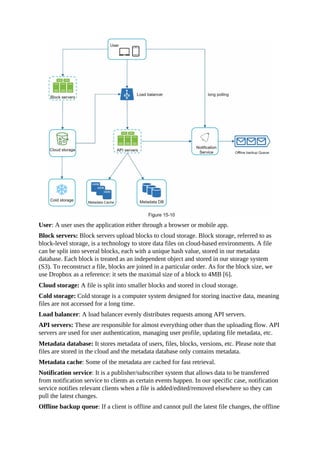 User: A user uses the application either through a browser or mobile app.
Block servers: Block servers upload blocks to cloud storage. Block storage, referred to as
block-level storage, is a technology to store data files on cloud-based environments. A file
can be split into several blocks, each with a unique hash value, stored in our metadata
database. Each block is treated as an independent object and stored in our storage system
(S3). To reconstruct a file, blocks are joined in a particular order. As for the block size, we
use Dropbox as a reference: it sets the maximal size of a block to 4MB [6].
Cloud storage: A file is split into smaller blocks and stored in cloud storage.
Cold storage: Cold storage is a computer system designed for storing inactive data, meaning
files are not accessed for a long time.
Load balancer: A load balancer evenly distributes requests among API servers.
API servers: These are responsible for almost everything other than the uploading flow. API
servers are used for user authentication, managing user profile, updating file metadata, etc.
Metadata database: It stores metadata of users, files, blocks, versions, etc. Please note that
files are stored in the cloud and the metadata database only contains metadata.
Metadata cache: Some of the metadata are cached for fast retrieval.
Notification service: It is a publisher/subscriber system that allows data to be transferred
from notification service to clients as certain events happen. In our specific case, notification
service notifies relevant clients when a file is added/edited/removed elsewhere so they can
pull the latest changes.
Offline backup queue: If a client is offline and cannot pull the latest file changes, the offline
 