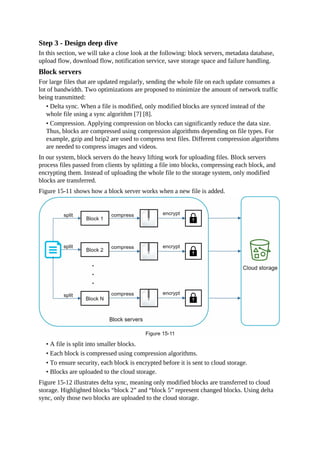 Step 3 - Design deep dive
In this section, we will take a close look at the following: block servers, metadata database,
upload flow, download flow, notification service, save storage space and failure handling.
Block servers
For large files that are updated regularly, sending the whole file on each update consumes a
lot of bandwidth. Two optimizations are proposed to minimize the amount of network traffic
being transmitted:
• Delta sync. When a file is modified, only modified blocks are synced instead of the
whole file using a sync algorithm [7] [8].
• Compression. Applying compression on blocks can significantly reduce the data size.
Thus, blocks are compressed using compression algorithms depending on file types. For
example, gzip and bzip2 are used to compress text files. Different compression algorithms
are needed to compress images and videos.
In our system, block servers do the heavy lifting work for uploading files. Block servers
process files passed from clients by splitting a file into blocks, compressing each block, and
encrypting them. Instead of uploading the whole file to the storage system, only modified
blocks are transferred.
Figure 15-11 shows how a block server works when a new file is added.
• A file is split into smaller blocks.
• Each block is compressed using compression algorithms.
• To ensure security, each block is encrypted before it is sent to cloud storage.
• Blocks are uploaded to the cloud storage.
Figure 15-12 illustrates delta sync, meaning only modified blocks are transferred to cloud
storage. Highlighted blocks “block 2” and “block 5” represent changed blocks. Using delta
sync, only those two blocks are uploaded to the cloud storage.
 