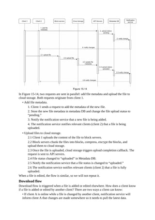 In Figure 15-14, two requests are sent in parallel: add file metadata and upload the file to
cloud storage. Both requests originate from client 1.
• Add file metadata.
1. Client 1 sends a request to add the metadata of the new file.
2. Store the new file metadata in metadata DB and change the file upload status to
“pending.”
3. Notify the notification service that a new file is being added.
4. The notification service notifies relevant clients (client 2) that a file is being
uploaded.
• Upload files to cloud storage.
2.1 Client 1 uploads the content of the file to block servers.
2.2 Block servers chunk the files into blocks, compress, encrypt the blocks, and
upload them to cloud storage.
2.3 Once the file is uploaded, cloud storage triggers upload completion callback. The
request is sent to API servers.
2.4 File status changed to “uploaded” in Metadata DB.
2.5 Notify the notification service that a file status is changed to “uploaded.”
2.6 The notification service notifies relevant clients (client 2) that a file is fully
uploaded.
When a file is edited, the flow is similar, so we will not repeat it.
Download flow
Download flow is triggered when a file is added or edited elsewhere. How does a client know
if a file is added or edited by another client? There are two ways a client can know:
• If client A is online while a file is changed by another client, notification service will
inform client A that changes are made somewhere so it needs to pull the latest data.
 