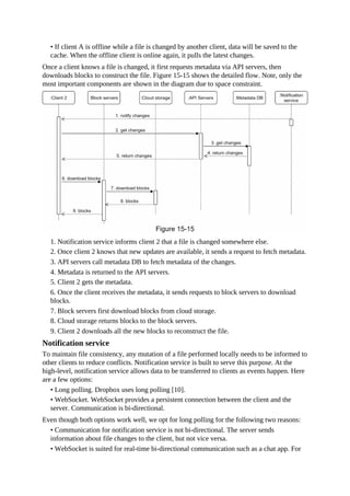 • If client A is offline while a file is changed by another client, data will be saved to the
cache. When the offline client is online again, it pulls the latest changes.
Once a client knows a file is changed, it first requests metadata via API servers, then
downloads blocks to construct the file. Figure 15-15 shows the detailed flow. Note, only the
most important components are shown in the diagram due to space constraint.
1. Notification service informs client 2 that a file is changed somewhere else.
2. Once client 2 knows that new updates are available, it sends a request to fetch metadata.
3. API servers call metadata DB to fetch metadata of the changes.
4. Metadata is returned to the API servers.
5. Client 2 gets the metadata.
6. Once the client receives the metadata, it sends requests to block servers to download
blocks.
7. Block servers first download blocks from cloud storage.
8. Cloud storage returns blocks to the block servers.
9. Client 2 downloads all the new blocks to reconstruct the file.
Notification service
To maintain file consistency, any mutation of a file performed locally needs to be informed to
other clients to reduce conflicts. Notification service is built to serve this purpose. At the
high-level, notification service allows data to be transferred to clients as events happen. Here
are a few options:
• Long polling. Dropbox uses long polling [10].
• WebSocket. WebSocket provides a persistent connection between the client and the
server. Communication is bi-directional.
Even though both options work well, we opt for long polling for the following two reasons:
• Communication for notification service is not bi-directional. The server sends
information about file changes to the client, but not vice versa.
• WebSocket is suited for real-time bi-directional communication such as a chat app. For
 