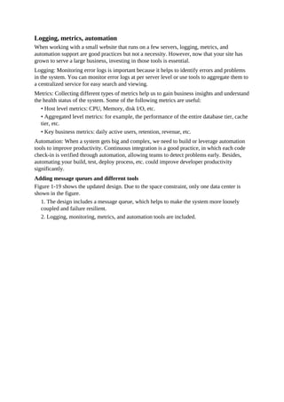Logging, metrics, automation
When working with a small website that runs on a few servers, logging, metrics, and
automation support are good practices but not a necessity. However, now that your site has
grown to serve a large business, investing in those tools is essential.
Logging: Monitoring error logs is important because it helps to identify errors and problems
in the system. You can monitor error logs at per server level or use tools to aggregate them to
a centralized service for easy search and viewing.
Metrics: Collecting different types of metrics help us to gain business insights and understand
the health status of the system. Some of the following metrics are useful:
• Host level metrics: CPU, Memory, disk I/O, etc.
• Aggregated level metrics: for example, the performance of the entire database tier, cache
tier, etc.
• Key business metrics: daily active users, retention, revenue, etc.
Automation: When a system gets big and complex, we need to build or leverage automation
tools to improve productivity. Continuous integration is a good practice, in which each code
check-in is verified through automation, allowing teams to detect problems early. Besides,
automating your build, test, deploy process, etc. could improve developer productivity
significantly.
Adding message queues and different tools
Figure 1-19 shows the updated design. Due to the space constraint, only one data center is
shown in the figure.
1. The design includes a message queue, which helps to make the system more loosely
coupled and failure resilient.
2. Logging, monitoring, metrics, and automation tools are included.
 