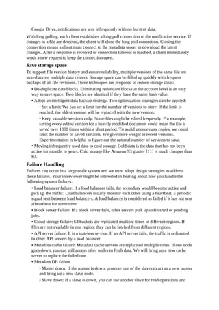 Google Drive, notifications are sent infrequently with no burst of data.
With long polling, each client establishes a long poll connection to the notification service. If
changes to a file are detected, the client will close the long poll connection. Closing the
connection means a client must connect to the metadata server to download the latest
changes. After a response is received or connection timeout is reached, a client immediately
sends a new request to keep the connection open.
Save storage space
To support file version history and ensure reliability, multiple versions of the same file are
stored across multiple data centers. Storage space can be filled up quickly with frequent
backups of all file revisions. Three techniques are proposed to reduce storage costs:
• De-duplicate data blocks. Eliminating redundant blocks at the account level is an easy
way to save space. Two blocks are identical if they have the same hash value.
• Adopt an intelligent data backup strategy. Two optimization strategies can be applied:
• Set a limit: We can set a limit for the number of versions to store. If the limit is
reached, the oldest version will be replaced with the new version.
• Keep valuable versions only: Some files might be edited frequently. For example,
saving every edited version for a heavily modified document could mean the file is
saved over 1000 times within a short period. To avoid unnecessary copies, we could
limit the number of saved versions. We give more weight to recent versions.
Experimentation is helpful to figure out the optimal number of versions to save.
• Moving infrequently used data to cold storage. Cold data is the data that has not been
active for months or years. Cold storage like Amazon S3 glacier [11] is much cheaper than
S3.
Failure Handling
Failures can occur in a large-scale system and we must adopt design strategies to address
these failures. Your interviewer might be interested in hearing about how you handle the
following system failures:
• Load balancer failure: If a load balancer fails, the secondary would become active and
pick up the traffic. Load balancers usually monitor each other using a heartbeat, a periodic
signal sent between load balancers. A load balancer is considered as failed if it has not sent
a heartbeat for some time.
• Block server failure: If a block server fails, other servers pick up unfinished or pending
jobs.
• Cloud storage failure: S3 buckets are replicated multiple times in different regions. If
files are not available in one region, they can be fetched from different regions.
• API server failure: It is a stateless service. If an API server fails, the traffic is redirected
to other API servers by a load balancer.
• Metadata cache failure: Metadata cache servers are replicated multiple times. If one node
goes down, you can still access other nodes to fetch data. We will bring up a new cache
server to replace the failed one.
• Metadata DB failure.
• Master down: If the master is down, promote one of the slaves to act as a new master
and bring up a new slave node.
• Slave down: If a slave is down, you can use another slave for read operations and
 