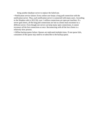 bring another database server to replace the failed one.
• Notification service failure: Every online user keeps a long poll connection with the
notification server. Thus, each notification server is connected with many users. According
to the Dropbox talk in 2012 [6], over 1 million connections are open per machine. If a
server goes down, all the long poll connections are lost so clients must reconnect to a
different server. Even though one server can keep many open connections, it cannot
reconnect all the lost connections at once. Reconnecting with all the lost clients is a
relatively slow process.
• Offline backup queue failure: Queues are replicated multiple times. If one queue fails,
consumers of the queue may need to re-subscribe to the backup queue.
 