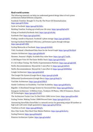 Real-world systems
The following materials can help you understand general design ideas of real system
architectures behind different companies.
Facebook Timeline: Brought To You By The Power Of Denormalization:
https://goo.gl/FCNrbm
Scale at Facebook: https://goo.gl/NGTdCs
Building Timeline: Scaling up to hold your life story: https://goo.gl/8p5wDV
Erlang at Facebook (Facebook chat): https://goo.gl/zSLHrj
Facebook Chat: https://goo.gl/qzSiWC
Finding a needle in Haystack: Facebook’s photo storage: https://goo.gl/edj4FL
Serving Facebook Multifeed: Efficiency, performance gains through redesign:
https://goo.gl/adFVMQ
Scaling Memcache at Facebook: https://goo.gl/rZiAhX
TAO: Facebook’s Distributed Data Store for the Social Graph: https://goo.gl/Tk1DyH
Amazon Architecture: https://goo.gl/k4feoW
Dynamo: Amazon’s Highly Available Key-value Store: https://goo.gl/C7zxDL
A 360 Degree View Of The Entire Netflix Stack: https://goo.gl/rYSDTz
It’s All A/Bout Testing: The Netflix Experimentation Platform: https://goo.gl/agbA4K
Netflix Recommendations: Beyond the 5 stars (Part 1): https://goo.gl/A4FkYi
Netflix Recommendations: Beyond the 5 stars (Part 2): https://goo.gl/XNPMXm
Google Architecture: https://goo.gl/dvkDiY
The Google File System (Google Docs): https://goo.gl/xj5n9R
Differential Synchronization (Google Docs): https://goo.gl/9zqG7x
YouTube Architecture: https://goo.gl/mCPRUF
Seattle Conference on Scalability: YouTube Scalability: https://goo.gl/dH3zYq
Bigtable: A Distributed Storage System for Structured Data: https://goo.gl/6NaZca
Instagram Architecture: 14 Million Users, Terabytes Of Photos, 100s Of Instances, Dozens
Of Technologies: https://goo.gl/s1VcW5
The Architecture Twitter Uses To Deal With 150M Active Users: https://goo.gl/EwvfRd
Scaling Twitter: Making Twitter 10000 Percent Faster: https://goo.gl/nYGC1k
Announcing Snowflake (Snowflake is a network service for generating unique ID numbers at
high scale with some simple guarantees): https://goo.gl/GzVWYm
Timelines at Scale: https://goo.gl/8KbqTy
How Uber Scales Their Real-Time Market Platform: https://goo.gl/kGZuVy
Scaling Pinterest: https://goo.gl/KtmjW3
Pinterest Architecture Update: https://goo.gl/w6rRsf
 