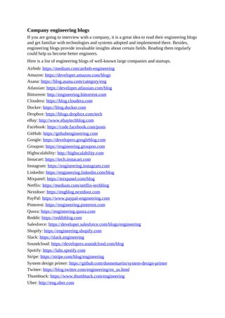 Company engineering blogs
If you are going to interview with a company, it is a great idea to read their engineering blogs
and get familiar with technologies and systems adopted and implemented there. Besides,
engineering blogs provide invaluable insights about certain fields. Reading them regularly
could help us become better engineers.
Here is a list of engineering blogs of well-known large companies and startups.
Airbnb: https://medium.com/airbnb-engineering
Amazon: https://developer.amazon.com/blogs
Asana: https://blog.asana.com/category/eng
Atlassian: https://developer.atlassian.com/blog
Bittorrent: http://engineering.bittorrent.com
Cloudera: https://blog.cloudera.com
Docker: https://blog.docker.com
Dropbox: https://blogs.dropbox.com/tech
eBay: http://www.ebaytechblog.com
Facebook: https://code.facebook.com/posts
GitHub: https://githubengineering.com
Google: https://developers.googleblog.com
Groupon: https://engineering.groupon.com
Highscalability: http://highscalability.com
Instacart: https://tech.instacart.com
Instagram: https://engineering.instagram.com
Linkedin: https://engineering.linkedin.com/blog
Mixpanel: https://mixpanel.com/blog
Netflix: https://medium.com/netflix-techblog
Nextdoor: https://engblog.nextdoor.com
PayPal: https://www.paypal-engineering.com
Pinterest: https://engineering.pinterest.com
Quora: https://engineering.quora.com
Reddit: https://redditblog.com
Salesforce: https://developer.salesforce.com/blogs/engineering
Shopify: https://engineering.shopify.com
Slack: https://slack.engineering
Soundcloud: https://developers.soundcloud.com/blog
Spotify: https://labs.spotify.com
Stripe: https://stripe.com/blog/engineering
System design primer: https://github.com/donnemartin/system-design-primer
Twitter: https://blog.twitter.com/engineering/en_us.html
Thumbtack: https://www.thumbtack.com/engineering
Uber: http://eng.uber.com
 