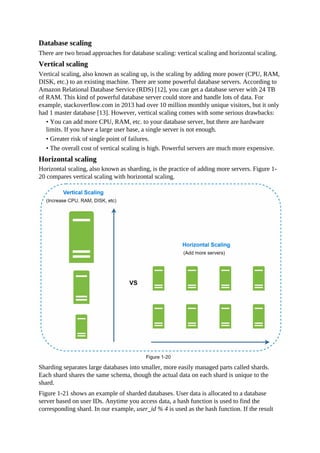 Database scaling
There are two broad approaches for database scaling: vertical scaling and horizontal scaling.
Vertical scaling
Vertical scaling, also known as scaling up, is the scaling by adding more power (CPU, RAM,
DISK, etc.) to an existing machine. There are some powerful database servers. According to
Amazon Relational Database Service (RDS) [12], you can get a database server with 24 TB
of RAM. This kind of powerful database server could store and handle lots of data. For
example, stackoverflow.com in 2013 had over 10 million monthly unique visitors, but it only
had 1 master database [13]. However, vertical scaling comes with some serious drawbacks:
• You can add more CPU, RAM, etc. to your database server, but there are hardware
limits. If you have a large user base, a single server is not enough.
• Greater risk of single point of failures.
• The overall cost of vertical scaling is high. Powerful servers are much more expensive.
Horizontal scaling
Horizontal scaling, also known as sharding, is the practice of adding more servers. Figure 1-
20 compares vertical scaling with horizontal scaling.
Sharding separates large databases into smaller, more easily managed parts called shards.
Each shard shares the same schema, though the actual data on each shard is unique to the
shard.
Figure 1-21 shows an example of sharded databases. User data is allocated to a database
server based on user IDs. Anytime you access data, a hash function is used to find the
corresponding shard. In our example, user_id % 4 is used as the hash function. If the result
 