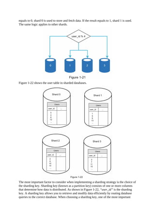 equals to 0, shard 0 is used to store and fetch data. If the result equals to 1, shard 1 is used.
The same logic applies to other shards.
Figure 1-22 shows the user table in sharded databases.
The most important factor to consider when implementing a sharding strategy is the choice of
the sharding key. Sharding key (known as a partition key) consists of one or more columns
that determine how data is distributed. As shown in Figure 1-22, “user_id” is the sharding
key. A sharding key allows you to retrieve and modify data efficiently by routing database
queries to the correct database. When choosing a sharding key, one of the most important
 