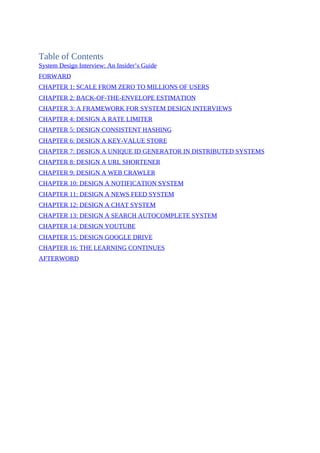 Table of Contents
System Design Interview: An Insider’s Guide
FORWARD
CHAPTER 1: SCALE FROM ZERO TO MILLIONS OF USERS
CHAPTER 2: BACK-OF-THE-ENVELOPE ESTIMATION
CHAPTER 3: A FRAMEWORK FOR SYSTEM DESIGN INTERVIEWS
CHAPTER 4: DESIGN A RATE LIMITER
CHAPTER 5: DESIGN CONSISTENT HASHING
CHAPTER 6: DESIGN A KEY-VALUE STORE
CHAPTER 7: DESIGN A UNIQUE ID GENERATOR IN DISTRIBUTED SYSTEMS
CHAPTER 8: DESIGN A URL SHORTENER
CHAPTER 9: DESIGN A WEB CRAWLER
CHAPTER 10: DESIGN A NOTIFICATION SYSTEM
CHAPTER 11: DESIGN A NEWS FEED SYSTEM
CHAPTER 12: DESIGN A CHAT SYSTEM
CHAPTER 13: DESIGN A SEARCH AUTOCOMPLETE SYSTEM
CHAPTER 14: DESIGN YOUTUBE
CHAPTER 15: DESIGN GOOGLE DRIVE
CHAPTER 16: THE LEARNING CONTINUES
AFTERWORD
 