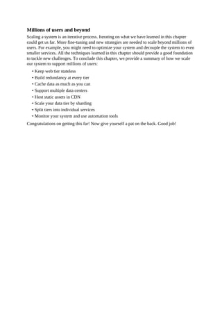 Millions of users and beyond
Scaling a system is an iterative process. Iterating on what we have learned in this chapter
could get us far. More fine-tuning and new strategies are needed to scale beyond millions of
users. For example, you might need to optimize your system and decouple the system to even
smaller services. All the techniques learned in this chapter should provide a good foundation
to tackle new challenges. To conclude this chapter, we provide a summary of how we scale
our system to support millions of users:
• Keep web tier stateless
• Build redundancy at every tier
• Cache data as much as you can
• Support multiple data centers
• Host static assets in CDN
• Scale your data tier by sharding
• Split tiers into individual services
• Monitor your system and use automation tools
Congratulations on getting this far! Now give yourself a pat on the back. Good job!
 