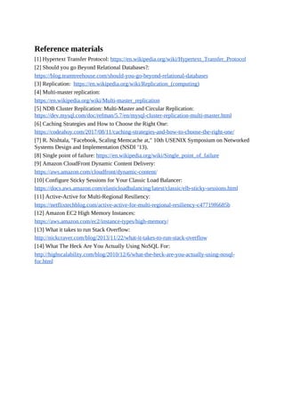 Reference materials
[1] Hypertext Transfer Protocol: https://en.wikipedia.org/wiki/Hypertext_Transfer_Protocol
[2] Should you go Beyond Relational Databases?:
https://blog.teamtreehouse.com/should-you-go-beyond-relational-databases
[3] Replication: https://en.wikipedia.org/wiki/Replication_(computing)
[4] Multi-master replication:
https://en.wikipedia.org/wiki/Multi-master_replication
[5] NDB Cluster Replication: Multi-Master and Circular Replication:
https://dev.mysql.com/doc/refman/5.7/en/mysql-cluster-replication-multi-master.html
[6] Caching Strategies and How to Choose the Right One:
https://codeahoy.com/2017/08/11/caching-strategies-and-how-to-choose-the-right-one/
[7] R. Nishtala, "Facebook, Scaling Memcache at," 10th USENIX Symposium on Networked
Systems Design and Implementation (NSDI ’13).
[8] Single point of failure: https://en.wikipedia.org/wiki/Single_point_of_failure
[9] Amazon CloudFront Dynamic Content Delivery:
https://aws.amazon.com/cloudfront/dynamic-content/
[10] Configure Sticky Sessions for Your Classic Load Balancer:
https://docs.aws.amazon.com/elasticloadbalancing/latest/classic/elb-sticky-sessions.html
[11] Active-Active for Multi-Regional Resiliency:
https://netflixtechblog.com/active-active-for-multi-regional-resiliency-c47719f6685b
[12] Amazon EC2 High Memory Instances:
https://aws.amazon.com/ec2/instance-types/high-memory/
[13] What it takes to run Stack Overflow:
http://nickcraver.com/blog/2013/11/22/what-it-takes-to-run-stack-overflow
[14] What The Heck Are You Actually Using NoSQL For:
http://highscalability.com/blog/2010/12/6/what-the-heck-are-you-actually-using-nosql-
for.html
 