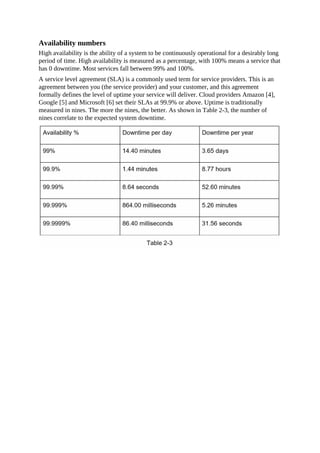 Availability numbers
High availability is the ability of a system to be continuously operational for a desirably long
period of time. High availability is measured as a percentage, with 100% means a service that
has 0 downtime. Most services fall between 99% and 100%.
A service level agreement (SLA) is a commonly used term for service providers. This is an
agreement between you (the service provider) and your customer, and this agreement
formally defines the level of uptime your service will deliver. Cloud providers Amazon [4],
Google [5] and Microsoft [6] set their SLAs at 99.9% or above. Uptime is traditionally
measured in nines. The more the nines, the better. As shown in Table 2-3, the number of
nines correlate to the expected system downtime.
 