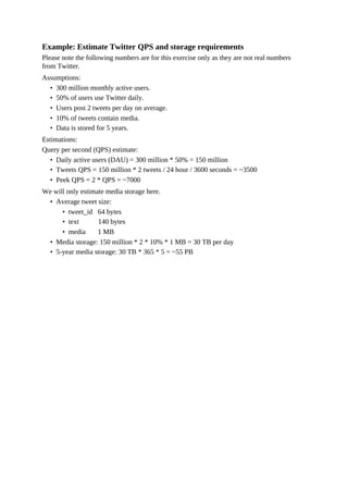 Example: Estimate Twitter QPS and storage requirements
Please note the following numbers are for this exercise only as they are not real numbers
from Twitter.
Assumptions:
• 300 million monthly active users.
• 50% of users use Twitter daily.
• Users post 2 tweets per day on average.
• 10% of tweets contain media.
• Data is stored for 5 years.
Estimations:
Query per second (QPS) estimate:
• Daily active users (DAU) = 300 million * 50% = 150 million
• Tweets QPS = 150 million * 2 tweets / 24 hour / 3600 seconds = ~3500
• Peek QPS = 2 * QPS = ~7000
We will only estimate media storage here.
• Average tweet size:
• tweet_id 64 bytes
• text 140 bytes
• media 1 MB
• Media storage: 150 million * 2 * 10% * 1 MB = 30 TB per day
• 5-year media storage: 30 TB * 365 * 5 = ~55 PB
 