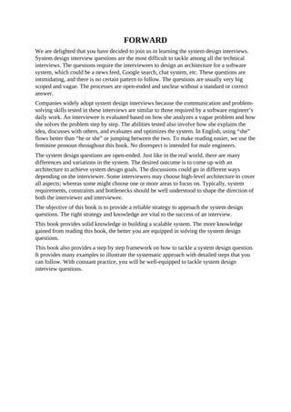 FORWARD
We are delighted that you have decided to join us in learning the system design interviews.
System design interview questions are the most difficult to tackle among all the technical
interviews. The questions require the interviewees to design an architecture for a software
system, which could be a news feed, Google search, chat system, etc. These questions are
intimidating, and there is no certain pattern to follow. The questions are usually very big
scoped and vague. The processes are open-ended and unclear without a standard or correct
answer.
Companies widely adopt system design interviews because the communication and problem-
solving skills tested in these interviews are similar to those required by a software engineer’s
daily work. An interviewee is evaluated based on how she analyzes a vague problem and how
she solves the problem step by step. The abilities tested also involve how she explains the
idea, discusses with others, and evaluates and optimizes the system. In English, using “she”
flows better than “he or she” or jumping between the two. To make reading easier, we use the
feminine pronoun throughout this book. No disrespect is intended for male engineers.
The system design questions are open-ended. Just like in the real world, there are many
differences and variations in the system. The desired outcome is to come up with an
architecture to achieve system design goals. The discussions could go in different ways
depending on the interviewer. Some interviewers may choose high-level architecture to cover
all aspects; whereas some might choose one or more areas to focus on. Typically, system
requirements, constraints and bottlenecks should be well understood to shape the direction of
both the interviewer and interviewee.
The objective of this book is to provide a reliable strategy to approach the system design
questions. The right strategy and knowledge are vital to the success of an interview.
This book provides solid knowledge in building a scalable system. The more knowledge
gained from reading this book, the better you are equipped in solving the system design
questions.
This book also provides a step by step framework on how to tackle a system design question.
It provides many examples to illustrate the systematic approach with detailed steps that you
can follow. With constant practice, you will be well-equipped to tackle system design
interview questions.
 