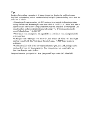 Tips
Back-of-the-envelope estimation is all about the process. Solving the problem is more
important than obtaining results. Interviewers may test your problem-solving skills. Here are
a few tips to follow:
• Rounding and Approximation. It is difficult to perform complicated math operations
during the interview. For example, what is the result of “99987 / 9.1”? There is no need to
spend valuable time to solve complicated math problems. Precision is not expected. Use
round numbers and approximation to your advantage. The division question can be
simplified as follows: “100,000 / 10”.
• Write down your assumptions. It is a good idea to write down your assumptions to be
referenced later.
• Label your units. When you write down “5”, does it mean 5 KB or 5 MB? You might
confuse yourself with this. Write down the units because “5 MB” helps to remove
ambiguity.
• Commonly asked back-of-the-envelope estimations: QPS, peak QPS, storage, cache,
number of servers, etc. You can practice these calculations when preparing for an
interview. Practice makes perfect.
Congratulations on getting this far! Now give yourself a pat on the back. Good job!
 